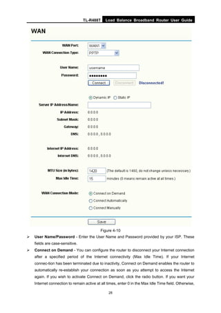 TL-R488T Load Balance Broadband Router User Guide
28
Figure 4-10
User Name/Password - Enter the User Name and Password provided by your ISP. These
fields are case-sensitive.
Connect on Demand - You can configure the router to disconnect your Internet connection
after a specified period of the Internet connectivity (Max Idle Time). If your Internet
connec-tion has been terminated due to inactivity, Connect on Demand enables the router to
automatically re-establish your connection as soon as you attempt to access the Internet
again. If you wish to activate Connect on Demand, click the radio button. If you want your
Internet connection to remain active at all times, enter 0 in the Max Idle Time field. Otherwise,
 