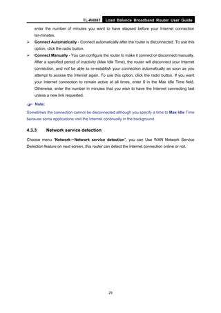 TL-R488T Load Balance Broadband Router User Guide
29
enter the number of minutes you want to have elapsed before your Internet connection
ter-minates.
Connect Automatically - Connect automatically after the router is disconnected. To use this
option, click the radio button.
Connect Manually - You can configure the router to make it connect or disconnect manually.
After a specified period of inactivity (Max Idle Time), the router will disconnect your Internet
connection, and not be able to re-establish your connection automatically as soon as you
attempt to access the Internet again. To use this option, click the radio button. If you want
your Internet connection to remain active at all times, enter 0 in the Max Idle Time field.
Otherwise, enter the number in minutes that you wish to have the Internet connecting last
unless a new link requested.
Note:
Sometimes the connection cannot be disconnected although you specify a time to Max Idle Time
because some applications visit the Internet continually in the background.
4.3.3 Network service detection
Choose menu “Network→Network service detection”, you can Use WAN Network Service
Detection feature on next screen, this router can detect the Internet connection online or not.
 