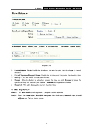TL-R488T Load Balance Broadband Router User Guide
32
Figure 4-13
Enable/Disable WAN - Enable the WAN port you want to use, then click Save to make it
effective.
Extra IP Address Dispatch Rules - Enable the function, and then make the dispatch rules.
Backup - Click the button to backup the list files.
Upload - Click the button to upload an existed file. You can click Browse to locate the
specific file first, and then click the Upload List Files to complete the process.
Rules list - This table displays the current dispatch rules.
To add a dispatch rule:
Step 1: Click Add New button in Figure 4-13, Figure 4-14 will appears.
Step 2: Select the Rules Select, Protocol, Datagram Pass Policy and Transmit Path; enter IP
address and Port as shown below.
 