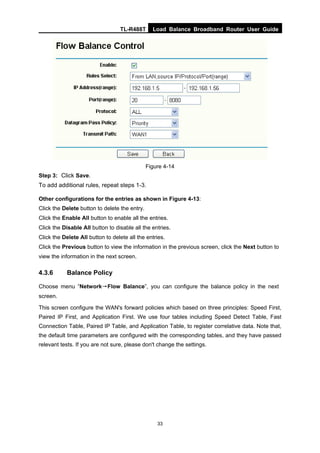 TL-R488T Load Balance Broadband Router User Guide
33
Figure 4-14
Step 3: Click Save.
To add additional rules, repeat steps 1-3.
Other configurations for the entries as shown in Figure 4-13:
Click the Delete button to delete the entry.
Click the Enable All button to enable all the entries.
Click the Disable All button to disable all the entries.
Click the Delete All button to delete all the entries.
Click the Previous button to view the information in the previous screen, click the Next button to
view the information in the next screen.
4.3.6 Balance Policy
Choose menu “Network→Flow Balance”, you can configure the balance policy in the next
screen.
This screen configure the WAN's forward policies which based on three principles: Speed First,
Paired IP First, and Application First. We use four tables including Speed Detect Table, Fast
Connection Table, Paired IP Table, and Application Table, to register correlative data. Note that,
the default time parameters are configured with the corresponding tables, and they have passed
relevant tests. If you are not sure, please don't change the settings.
 