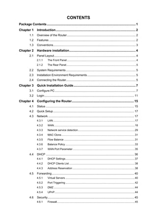 CONTENTS
Package Contents ....................................................................................................1
Chapter 1 Introduction.......................................................................................... 2
1.1 Overview of the Router..................................................................................... 2
1.2 Features ........................................................................................................... 2
1.3 Conventions...................................................................................................... 3
Chapter 2 Hardware installation........................................................................... 4
2.1 Panel Layout..................................................................................................... 4
2.1.1 The Front Panel ...............................................................................................4
2.1.2 The Rear Panel................................................................................................5
2.2 System Requirements ...................................................................................... 5
2.3 Installation Environment Requirements............................................................ 5
2.4 Connecting the Router...................................................................................... 5
Chapter 3 Quick Installation Guide...................................................................... 7
3.1 Configure PC .................................................................................................... 7
3.2 Login............................................................................................................... 11
Chapter 4 Configuring the Router...................................................................... 15
4.1 Status ............................................................................................................. 15
4.2 Quick Setup .................................................................................................... 17
4.3 Network .......................................................................................................... 17
4.3.1 LAN................................................................................................................17
4.3.2 WAN...............................................................................................................18
4.3.3 Network service detection..............................................................................29
4.3.4 MAC Clone.....................................................................................................31
4.3.5 Flow Balance .................................................................................................31
4.3.6 Balance Policy ...............................................................................................33
4.3.7 WAN Port Parameter.....................................................................................35
4.4 DHCP ............................................................................................................. 36
4.4.1 DHCP Settings...............................................................................................37
4.4.2 DHCP Clients List..........................................................................................38
4.4.3 Address Reservation .....................................................................................38
4.5 Forwarding...................................................................................................... 40
4.5.1 Virtual Servers ...............................................................................................40
4.5.2 Port Triggering ...............................................................................................42
4.5.3 DMZ ...............................................................................................................44
4.5.4 UPnP..............................................................................................................44
4.6 Security........................................................................................................... 45
4.6.1 Firewall...........................................................................................................45
 