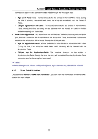 TL-R488T Load Balance Broadband Router User Guide
35
connections between the paired IP will be made through the WAN port also.
• Age for IP-Pairs-Table - Normal timeouts for the entries in Paired-IP-first Table. During
the time, if an entry has never been used, the entry will be deleted from the Paired IP
Table.
• Obliged age for Pairs-IP-Table - The maximal timeouts for the entries in Paired-IP-first
Table. During the time, the entry will be deleted from the Paired IP Table no matter
whether the entry has been used.
On Existed-Application - If a application has initiated two connections via a particular WAN
port, then the connection will be registered in the Application Table, and the later connections
related to the application will be made through the WAN port also.
• Age for Application-Table- Normal timeouts for the entries in Application-first Table.
During the time, if an entry has never been used, the entry will be deleted from the
Application Table.
• Obliged age for Application-Table- The maximal timeouts for the entries in
Application-first Table. During the time, the entry will be deleted from the Application Table
no matter whether the entry has been used.
Note:
The time settings have passed corresponding tests, if you are not sure, please leave it default.
4.3.7 WAN Port Parameter
Choose menu “Network→WAN Port Parameter”, you can view the information about the WAN
ports in the next screen.
 