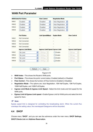 TL-R488T Load Balance Broadband Router User Guide
36
Figure 4-16
WAN Index - This shows the Router's WAN ports.
Port Status - This shows the ports' current status: Enabled (default) or Disabled.
Flow Control - This shows the function of Flow Control is Enabled or Disabled.
Negotiation Mode - The options are: Auto Negotiation, 10M Half Duplex, 10M Full Duplex,
100M Half Duplex, and 100M Full Duplex.
Ingress Limit Mode & Ingress Limit Speed - Select the limit mode and limit speed for the
WAN ports.
Egress Limit & Egress Limit speed - Enable Egress Limit for WAN ports and select the limit
speed for them.
Note:
Egress speed limit is designed for controlling the broadcasting storm. When the current flux
oversteps the setting value, the overstepped Datagrams will be discarded.
4.4 DHCP
Choose menu “DHCP”, and you can see the submenus under the main menu: DHCP Settings,
DHCP Clients List and Address Reservation.
 