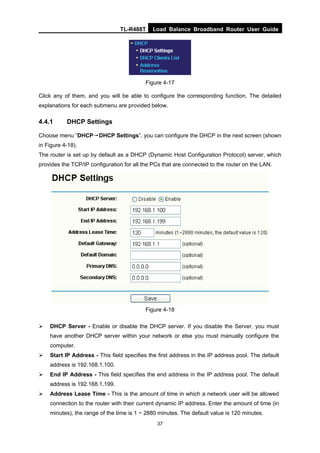 TL-R488T Load Balance Broadband Router User Guide
37
Figure 4-17
Click any of them, and you will be able to configure the corresponding function. The detailed
explanations for each submenu are provided below.
4.4.1 DHCP Settings
Choose menu “DHCP→DHCP Settings”, you can configure the DHCP in the next screen (shown
in Figure 4-18).
The router is set up by default as a DHCP (Dynamic Host Configuration Protocol) server, which
provides the TCP/IP configuration for all the PCs that are connected to the router on the LAN.
Figure 4-18
DHCP Server - Enable or disable the DHCP server. If you disable the Server, you must
have another DHCP server within your network or else you must manually configure the
computer.
Start IP Address - This field specifies the first address in the IP address pool. The default
address is 192.168.1.100.
End IP Address - This field specifies the end address in the IP address pool. The default
address is 192.168.1.199.
Address Lease Time - This is the amount of time in which a network user will be allowed
connection to the router with their current dynamic IP address. Enter the amount of time (in
minutes), the range of the time is 1 ~ 2880 minutes. The default value is 120 minutes.
 