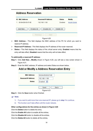 TL-R488T Load Balance Broadband Router User Guide
39
Figure 4-20
MAC Address - This field displays the MAC address of the PC for which you want to
reserve IP address.
Reserved IP Address - This field displays the IP address of the router reserved.
Status - This field displays the status of the virtual server entry. Enabled means that the
entry will take effect, Disabled means that the entry will not take effect.
To add/modify a reserved IP address:
Step 1: Click Add New…/Modify shown in Figure 4-20, you will see a new screen shown in
Figure 4-21.
Step 2: Enter the MAC address, IP address and select Status as shown below.
Figure 4-21
Step 3: Click the Save button when finished.
Note:
1) If you want to add more than one reserved IP, please go to step 1 to continue.
2) The function won't take effect until the router reboots.
Other configurations for the entries as shown in Figure 4-20:
Click the Delete button to delete the entry.
Click the Enable All button to enable all the entries.
Click the Disable All button to disable all the entries.
Click the Delete All button to delete all the entries.
 