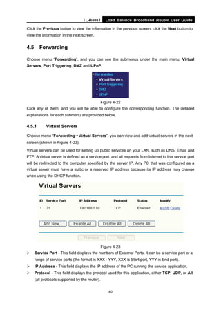 TL-R488T Load Balance Broadband Router User Guide
40
Click the Previous button to view the information in the previous screen, click the Next button to
view the information in the next screen.
4.5 Forwarding
Choose menu “Forwarding”, and you can see the submenus under the main menu: Virtual
Servers, Port Triggering, DMZ and UPnP.
Figure 4-22
Click any of them, and you will be able to configure the corresponding function. The detailed
explanations for each submenu are provided below.
4.5.1 Virtual Servers
Choose menu “Forwarding→Virtual Servers”, you can view and add virtual servers in the next
screen (shown in Figure 4-23).
Virtual servers can be used for setting up public services on your LAN, such as DNS, Email and
FTP. A virtual server is defined as a service port, and all requests from Internet to this service port
will be redirected to the computer specified by the server IP. Any PC that was configured as a
virtual server must have a static or a reserved IP address because its IP address may change
when using the DHCP function.
Figure 4-23
Service Port - This field displays the numbers of External Ports. It can be a service port or a
range of service ports (the format is XXX - YYY, XXX is Start port, YYY is End port).
IP Address - This field displays the IP address of the PC running the service application.
Protocol - This field displays the protocol used for this application, either TCP, UDP, or All
(all protocols supported by the router).
 