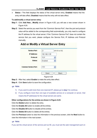 TL-R488T Load Balance Broadband Router User Guide
41
Status - This field displays the status of the virtual server entry. Enabled means that the
entry will take effect, Disabled means that the entry will not take effect.
To add/modify a virtual server entry:
Step 1: Click Add New…/Modify shown in Figure 4-20, you will see a new screen shown in
Figure 4-24.
Step 2: Select the service you want from the “Common Service Port”, then the port and protocol
value will be added to the corresponding field automatically, you only need to configure
the IP address for the virtual server; If the “Common Service Port” does not contain the
service that you want, please configure the Service Port, IP Address and Protocol
manually.
Figure 4-24
Step 3: After that, select Enable to make the entry take effect.
Step 4: Click Save button to save the configuration.
Note:
1) If you want to add more than one reserved IP, please go to step 1 to continue.
2) If you configure more than one type of available service on a computer or server, that
means the IP addresses for the virtual servers are same.
Other configurations for the entries as shown in Figure 4-23:
Click the Delete button to delete the entry.
Click the Enable All button to enable all the entries.
Click the Disable All button to disable all the entries.
Click the Delete All button to delete all the entries.
Click the Previous button to view the information in the previous screen, click the Next button to
view the information in the next screen.
Note:
If you set the virtual server of the service port as 80, you must set the web management port on
 