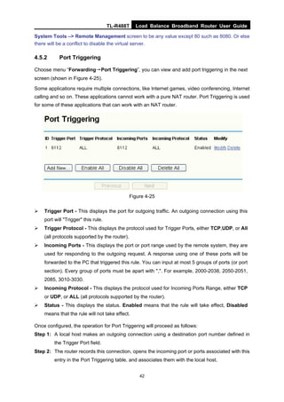 TL-R488T Load Balance Broadband Router User Guide
42
System Tools –> Remote Management screen to be any value except 80 such as 8080. Or else
there will be a conflict to disable the virtual server.
4.5.2 Port Triggering
Choose menu “Forwarding→Port Triggering”, you can view and add port triggering in the next
screen (shown in Figure 4-25).
Some applications require multiple connections, like Internet games, video conferencing, Internet
calling and so on. These applications cannot work with a pure NAT router. Port Triggering is used
for some of these applications that can work with an NAT router.
Figure 4-25
Trigger Port - This displays the port for outgoing traffic. An outgoing connection using this
port will "Trigger" this rule.
Trigger Protocol - This displays the protocol used for Trigger Ports, either TCP,UDP, or All
(all protocols supported by the router).
Incoming Ports - This displays the port or port range used by the remote system, they are
used for responding to the outgoing request. A response using one of these ports will be
forwarded to the PC that triggered this rule. You can input at most 5 groups of ports (or port
section). Every group of ports must be apart with ",". For example, 2000-2038, 2050-2051,
2085, 3010-3030.
Incoming Protocol - This displays the protocol used for Incoming Ports Range, either TCP
or UDP, or ALL (all protocols supported by the router).
Status - This displays the status. Enabled means that the rule will take effect, Disabled
means that the rule will not take effect.
Once configured, the operation for Port Triggering will proceed as follows:
Step 1: A local host makes an outgoing connection using a destination port number defined in
the Trigger Port field.
Step 2: The router records this connection, opens the incoming port or ports associated with this
entry in the Port Triggering table, and associates them with the local host.
 