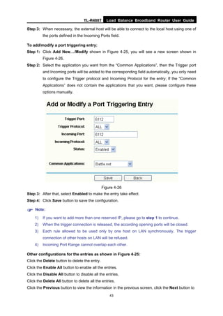 TL-R488T Load Balance Broadband Router User Guide
43
Step 3: When necessary, the external host will be able to connect to the local host using one of
the ports defined in the Incoming Ports field.
To add/modify a port triggering entry:
Step 1: Click Add New…/Modify shown in Figure 4-25, you will see a new screen shown in
Figure 4-26.
Step 2: Select the application you want from the “Common Applications”, then the Trigger port
and Incoming ports will be added to the corresponding field automatically, you only need
to configure the Trigger protocol and Incoming Protocol for the entry; If the “Common
Applications” does not contain the applications that you want, please configure these
options manually.
Figure 4-26
Step 3: After that, select Enabled to make the entry take effect.
Step 4: Click Save button to save the configuration.
Note:
1) If you want to add more than one reserved IP, please go to step 1 to continue.
2) When the trigger connection is released, the according opening ports will be closed.
3) Each rule allowed to be used only by one host on LAN synchronously. The trigger
connection of other hosts on LAN will be refused.
4) Incoming Port Range cannot overlap each other.
Other configurations for the entries as shown in Figure 4-25:
Click the Delete button to delete the entry.
Click the Enable All button to enable all the entries.
Click the Disable All button to disable all the entries.
Click the Delete All button to delete all the entries.
Click the Previous button to view the information in the previous screen, click the Next button to
 