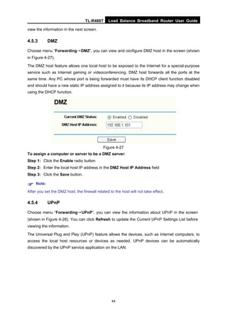 TL-R488T Load Balance Broadband Router User Guide
44
view the information in the next screen.
4.5.3 DMZ
Choose menu “Forwarding→DMZ”, you can view and configure DMZ host in the screen (shown
in Figure 4-27).
The DMZ host feature allows one local host to be exposed to the Internet for a special-purpose
service such as Internet gaming or videoconferencing. DMZ host forwards all the ports at the
same time. Any PC whose port is being forwarded must have its DHCP client function disabled
and should have a new static IP address assigned to it because its IP address may change when
using the DHCP function.
Figure 4-27
To assign a computer or server to be a DMZ server:
Step 1: Click the Enable radio button
Step 2: Enter the local host IP address in the DMZ Host IP Address field
Step 3: Click the Save button.
Note:
After you set the DMZ host, the firewall related to the host will not take effect.
4.5.4 UPnP
Choose menu “Forwarding→UPnP”, you can view the information about UPnP in the screen
(shown in Figure 4-28). You can click Refresh to update the Current UPnP Settings List before
viewing the information.
The Universal Plug and Play (UPnP) feature allows the devices, such as Internet computers, to
access the local host resources or devices as needed. UPnP devices can be automatically
discovered by the UPnP service application on the LAN.
 