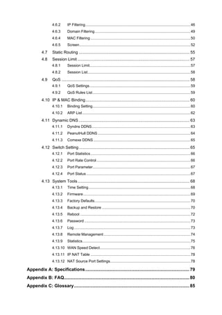 4.6.2 IP Filtering......................................................................................................46
4.6.3 Domain Filtering.............................................................................................49
4.6.4 MAC Filtering .................................................................................................50
4.6.5 Screen............................................................................................................52
4.7 Static Routing ................................................................................................. 55
4.8 Session Limit .................................................................................................. 57
4.8.1 Session Limit..................................................................................................57
4.8.2 Session List....................................................................................................58
4.9 QoS ................................................................................................................ 58
4.9.1 QoS Settings..................................................................................................59
4.9.2 QoS Rules List...............................................................................................59
4.10 IP & MAC Binding........................................................................................... 60
4.10.1 Binding Setting...............................................................................................60
4.10.2 ARP List.........................................................................................................62
4.11 Dynamic DNS ................................................................................................. 63
4.11.1 Dyndns DDNS................................................................................................63
4.11.2 PeanutHull DDNS..........................................................................................64
4.11.3 Comexe DDNS ..............................................................................................65
4.12 Switch Setting................................................................................................. 65
4.12.1 Port Statistics.................................................................................................66
4.12.2 Port Rate Control ...........................................................................................66
4.12.3 Port Parameter...............................................................................................67
4.12.4 Port Status .....................................................................................................67
4.13 System Tools.................................................................................................. 68
4.13.1 Time Setting...................................................................................................68
4.13.2 Firmware........................................................................................................69
4.13.3 Factory Defaults.............................................................................................70
4.13.4 Backup and Restore ......................................................................................70
4.13.5 Reboot ...........................................................................................................72
4.13.6 Password .......................................................................................................73
4.13.7 Log.................................................................................................................73
4.13.8 Remote Management ....................................................................................74
4.13.9 Statistics.........................................................................................................75
4.13.10 WAN Speed Detect........................................................................................76
4.13.11 IP NAT Table .................................................................................................78
4.13.12 NAT Source Port Settings..............................................................................78
Appendix A: Specifications................................................................................... 79
Appendix B: FAQ.................................................................................................... 80
Appendix C: Glossary............................................................................................ 85
 