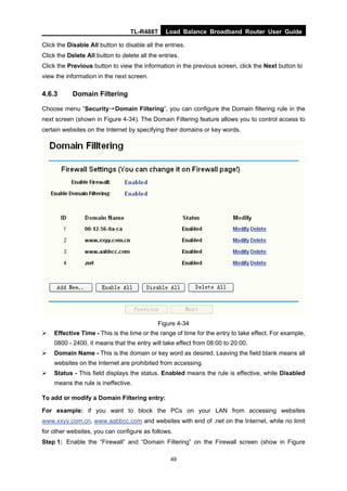 TL-R488T Load Balance Broadband Router User Guide
49
Click the Disable All button to disable all the entries.
Click the Delete All button to delete all the entries.
Click the Previous button to view the information in the previous screen, click the Next button to
view the information in the next screen.
4.6.3 Domain Filtering
Choose menu “Security→Domain Filtering”, you can configure the Domain filtering rule in the
next screen (shown in Figure 4-34). The Domain Filtering feature allows you to control access to
certain websites on the Internet by specifying their domains or key words.
Figure 4-34
Effective Time - This is the time or the range of time for the entry to take effect. For example,
0800 - 2400, it means that the entry will take effect from 08:00 to 20:00.
Domain Name - This is the domain or key word as desired. Leaving the field blank means all
websites on the Internet are prohibited from accessing.
Status - This field displays the status. Enabled means the rule is effective, while Disabled
means the rule is ineffective.
To add or modify a Domain Filtering entry:
For example: if you want to block the PCs on your LAN from accessing websites
www.xxyy.com.cn, www.aabbcc.com and websites with end of .net on the Internet, while no limit
for other websites, you can configure as follows.
Step 1: Enable the “Firewall” and “Domain Filtering” on the Firewall screen (show in Figure
 