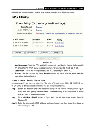 TL-R488T Load Balance Broadband Router User Guide
51
access to the Internet by users on your local network based on their MAC addresses.
Figure 4-37
MAC Address - .This is the PC’S MAC address which is controlled by the rule, its format of is
XX-XX-XX-XX-XX-XX (X is any hexadecimal digit). For example: 00-0E-AE-B0-00-0B.
Description - This is the description about the PC, Fox example: John’s PC.
Status - This field displays the status. Enabled means the rule is effective, while Disabled
means the rule is ineffective.
To add or modify a Domain Filtering entry:
Fox example: If you want to block the PCs with MAC addresses 00-0A-EB-00-07-BE and
00-0A-EB-00-07-5F to access the Internet, you can configure as follows.
Step 1: Enable the “Firewall” and “MAC Address Filtering” on the Firewall screen (show in Figure
4-30). And then specify the Default MAC Address Filtering Rule "Deny these PCs with
enabled rules to access the Internet".
Step 2: Click Add New…/Modify shown in Figure 4-37, you will see a new screen shown in
Figure 4-38.
Step 3: Enter the appropriate MAC address and descriptions, and then select the status as
shown in Figure 4-38.
 