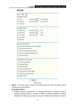 TL-R488T Load Balance Broadband Router User Guide
53
Figure 4-40
Region - This option used to select the specifically area from which the packets will be
monitored by the next settings.
Scan Attack Defence
• IP Scan: During the specific time, if a computer (identified by a particular source IP
address) transmits packets to at least ten different computers (identified by different
destination IP addresses), and then the source IP address will be deemed to make IP
 