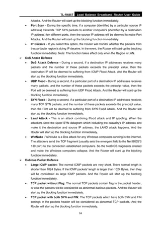 TL-R488T Load Balance Broadband Router User Guide
54
Attacks. And the Router will start up the blocking function immediately.
• Port Scan - During the specific time, if a computer (identified by a particular source IP
address) transmits TCP SYN packets to another computer's (identified by a destination
IP address) ten different ports, then the source IP address will be deemed to make Port
Attacks. And the Router will start up the blocking function immediately.
• IP Deceive - If you select this option, the Router will monitor whether the packets from
the particular region is doing IP deceive. In the event, the Router will start up the blocking
function immediately. Note: The function takes effect only when the Region is LAN.
DoS Attack Defence
• DoS Attack Defence - During a second, if a destination IP addresses receives many
packets and the number of these packets exceeds the prescript value, then the
destination IP will be deemed to suffering from ICMP Flood Attack. And the Router will
start up the blocking function immediately.
• UDP Flood - During a second, if a particular port of a destination IP addresses receives
many packets, and the number of these packets exceeds the prescript value, then the
Port will be deemed to suffering from UDP Flood Attack. And the Router will start up the
blocking function immediately.
• SYN Flood - During a second, if a particular port of a destination IP addresses receives
many TCP SYN packets, and the number of these packets exceeds the prescript value,
then the Port will be deemed to suffering from SYN Flood Attack. And the Router will
start up the blocking function immediately.
• Land Attack - This is an attack combining Flood attack and IP spoofing. When the
attackers send the spoof SYN datagram which including the casualty's IP address and
make it the destination and source IP address, the LAND attack happens. And the
Router will start up the blocking function immediately.
• WinNuke - WinNuke is a Dos attack for any Windows computers running in the internet.
The attackers send the TCP fragment (usually sets the emergent field to the Net BIOS'S
139 port) to the connection established computers. So the NetBIOS fragments created
and make the Windows computers collapse. And the Router will start up the blocking
function immediately.
Dubious Packet Defence
• Large ICMP packet: The normal ICMP packets are very short. There normal length is
shorter than 1024 Bytes. If the ICMP packets' length is larger than 1024 Bytes, then they
will be considered as large ICMP packets. And the Router will start up the blocking
function immediately.
• TCP packet without Flag: The normal TCP packets contain flag in the packet header,
or else the packets will be considered as abnormal dubious packets. And the Router will
start up the blocking function immediately.
• TCP packet with both SYN and FIN: The TCP packets which have both SYN and FIN
settings in the packets header will be considered as abnormal TCP packets. And the
Router will start up the blocking function immediately.
 