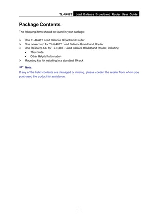 TL-R488T Load Balance Broadband Router User Guide
1
Package Contents
The following items should be found in your package:
One TL-R488T Load Balance Broadband Router
One power cord for TL-R488T Load Balance Broadband Router
One Resource CD for TL-R488T Load Balance Broadband Router, including:
• This Guide
• Other Helpful Information
Mounting kits for installing in a standard 19 rack
Note:
If any of the listed contents are damaged or missing, please contact the retailer from whom you
purchased the product for assistance.
 