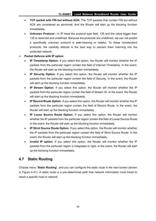 TL-R488T Load Balance Broadband Router User Guide
55
• TCP packet with FIN but without ACK: The TCP packets that contain FIN but without
ACK are considered as abnormal. And the Router will start up the blocking function
immediately.
• Unknown Protocol - In IP head the protocol type field, 135 and the value bigger than
135 is reserved and undefined. Because the protocols are undefined, we can not predict
a specifically unknown protocol is well-meaning or baleful. To these nonstandard
protocols, the carefully attitude is the best way to prevent them interning into the
protected network.
Packet Defence with IP option
• IP Timestamp Option: If you select this option, the Router will monitor whether the IP
packets from the particular region contain the field of Internet Timestamp. In the event,
the Router will start up the blocking function immediately.
• IP Security Option: If you select this option, the Router will monitor whether the IP
packets from the particular region contain the field of Security. In the event, the Router
will start up the blocking function immediately.
• IP Stream Option: If you select this option, the Router will monitor whether the IP
packets from the particular region contain the field of Stream ID. In the event, the Router
will start up the blocking function immediately.
• IP Record Route Option: If you select this option, the Router will monitor whether the IP
packets from the particular region contain the field of Record Route. In the event, the
Router will start up the blocking function immediately.
• IP Loose Source Route Option: If you select this option, the Router will monitor
whether the IP packets from the particular region contain the field of Loose Source Route.
In the event, the Router will start up the blocking function immediately.
• IP Strict Source Route Option: If you select this option, the Router will monitor whether
the IP packets from the particular region contain the field of Strict Source Route. In the
event, the Router will start up the blocking function immediately.
• Invalid IP option: If you select this option, the Router will monitor whether the IP
packets from the particular region is integrated or right. In the event, the Router will start
up the blocking function immediately.
4.7 Static Routing
Choose menu “Static Routing”, and you can configure the static route in the next screen (shown
in Figure 4-41). A static route is a pre-determined path that network information must travel to
reach a specific host or network.
 