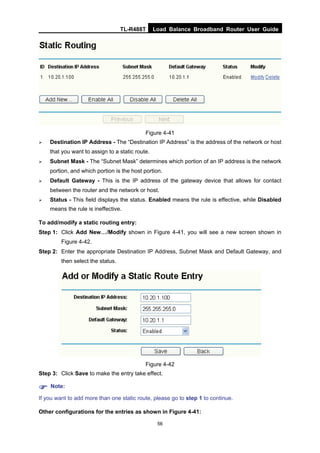 TL-R488T Load Balance Broadband Router User Guide
56
Figure 4-41
Destination IP Address - The “Destination IP Address” is the address of the network or host
that you want to assign to a static route.
Subnet Mask - The “Subnet Mask” determines which portion of an IP address is the network
portion, and which portion is the host portion.
Default Gateway - This is the IP address of the gateway device that allows for contact
between the router and the network or host.
Status - This field displays the status. Enabled means the rule is effective, while Disabled
means the rule is ineffective.
To add/modify a static routing entry:
Step 1: Click Add New…/Modify shown in Figure 4-41, you will see a new screen shown in
Figure 4-42.
Step 2: Enter the appropriate Destination IP Address, Subnet Mask and Default Gateway, and
then select the status.
Figure 4-42
Step 3: Click Save to make the entry take effect.
Note:
If you want to add more than one static route, please go to step 1 to continue.
Other configurations for the entries as shown in Figure 4-41:
 