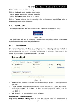 TL-R488T Load Balance Broadband Router User Guide
57
Click the Delete button to delete the entry.
Click the Enable All button to enable all the entries.
Click the Disable All button to disable all the entries.
Click the Delete All button to delete all the entries.
Click the Previous button to view the information in the previous screen, click the Next button to
view the information in the next screen.
4.8 Session Limit
Choose menu “Session Limit”, and you can see the submenus under the main menu:
Figure 4-43
Click any of them, and you will be able to configure the corresponding function. The detailed
explanations for each submenu are provided below.
4.8.1 Session Limit
Choose menu “Session Limit→Session Limit”, you can view and configure the session limits in
the next screen. For conveniently control the connections of the computers in the LAN, you can
set the max number of connections for different computers.
Figure 4-44
Enable: Enable or disable the session limit. Only after choose "Enable", the configuration will
take effect.
LAN IP address: The controlled computer's IP address. You can input a range of IP address,
for example: 192.168.1.20 -192.168.1.30. You can also input an IP address, such as:
192.168.1.40.
Max Session: The max connections of the computer.
To add/modify a session limit entry:
Step 1: Click Add New…/Modify shown in Figure 4-44, you will see a new screen shown in
 
