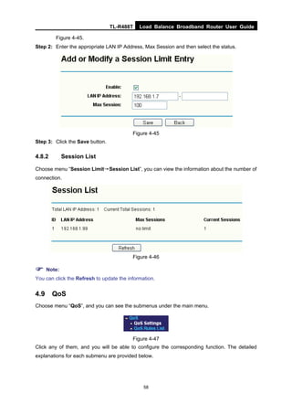 TL-R488T Load Balance Broadband Router User Guide
58
Figure 4-45.
Step 2: Enter the appropriate LAN IP Address, Max Session and then select the status.
Figure 4-45
Step 3: Click the Save button.
4.8.2 Session List
Choose menu “Session Limit→Session List”, you can view the information about the number of
connection.
Figure 4-46
Note:
You can click the Refresh to update the information.
4.9 QoS
Choose menu “QoS”, and you can see the submenus under the main menu.
Figure 4-47
Click any of them, and you will be able to configure the corresponding function. The detailed
explanations for each submenu are provided below.
 