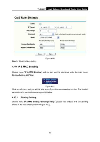 TL-R488T Load Balance Broadband Router User Guide
60
Figure 4-50
Step 3: Click the Save button.
4.10 IP & MAC Binding
Choose menu “IP & MAC Binding”, and you can see the submenus under the main menu:
Binding Setting, ARP List.
Figure 4-51
Click any of them, and you will be able to configure the corresponding function. The detailed
explanations for each submenu are provided below.
4.10.1 Binding Setting
Choose menu “IP & MAC Binding→Binding Setting”, you can view and add IP & MAC binding
entries in the next screen (shown in Figure 4-52).
 