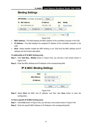 TL-R488T Load Balance Broadband Router User Guide
61
Figure 4-52
MAC Address - This field displays the MAC address of the controlled computer in the LAN.
IP Address - This field displays the assigned IP address of the controlled computer in the
LAN.
Bind - Select whether enable the ARP binding or not. Only bind the MAC address and IP
address can the function take effect.
To add/modify an IP & MAC binding entry:
Step 1: Click Add New…/Modify shown in Figure 4-52, you will see a new screen shown in
Figure 4-53.
Step 2: Enter the MAC Address and IP Address in the corresponding field.
Figure 4-53
Step 3: Select Bind the MAC and IP address, and then click Save button to save the
configuration.
To find a specific IP & MAC binding entry:
Step 1: Click Find shown in Figure 4-52, you will see a new screen shown in Figure 4-54.
Step 2: Enter the specific MAC Address or IP Address in the corresponding field.
 