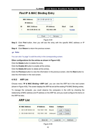 TL-R488T Load Balance Broadband Router User Guide
62
Figure 4-54
Step 3: Click Find button, then you will see the entry with the specific MAC address or IP
address.
Step 4: Click Return to return the previous screen.
Note:
You can click “to page” to edit the entry in the corresponding screen.
Other configurations for the entries as shown in Figure 4-52:
Click the Delete button to delete the entry.
Click the Enable All button to enable all the entries.
Click the Delete All button to delete all the entries.
Click the Previous button to view the information in the previous screen, click the Next button to
view the information in the next screen.
4.10.2 ARP List
Choose menu “IP & MAC Binding→ARP List”, you can view the ARP list in the next screen
(shown in Figure 4-55). This screen displays the ARP list and all the existing IP & MAC Binding entries.
To manage the computer, you could observe the computers in the LAN by checking the
relationship of MAC address and IP address on the ARP list, and you could configure the items on
the ARP list also.
Figure 4-55
 