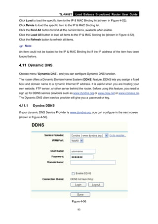 TL-R488T Load Balance Broadband Router User Guide
63
Click Load to load the specific item to the IP & MAC Binding list (shown in Figure 4-52).
Click Delete to load the specific item to the IP & MAC Binding list.
Click the Bind All button to bind all the current items, available after enable.
Click the Load All button to load all items to the IP & MAC Binding list (shown in Figure 4-52).
Click the Refresh button to refresh all items.
Note:
An item could not be loaded to the IP & MAC Binding list if the IP address of the item has been
loaded before.
4.11 Dynamic DNS
Choose menu “Dynamic DNS”, and you can configure Dynamic DNS function.
The router offers a Dynamic Domain Name System (DDNS) feature. DDNS lets you assign a fixed
host and domain name to a dynamic Internet IP address. It is useful when you are hosting your
own website, FTP server, or other server behind the router. Before using this feature, you need to
sign up for DDNS service providers such as www.dyndns.org or www.oray.net or www.comexe.cn.
The Dynamic DNS client service provider will give you a password or key.
4.11.1 Dyndns DDNS
If your dynamic DNS Service Provider is www.dyndns.org, you can configure in the next screen
(shown in Figure 4-56).
Figure 4-56
 