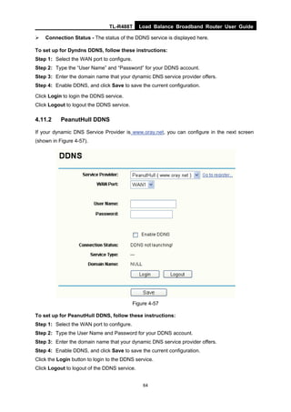TL-R488T Load Balance Broadband Router User Guide
64
Connection Status - The status of the DDNS service is displayed here.
To set up for Dyndns DDNS, follow these instructions:
Step 1: Select the WAN port to configure.
Step 2: Type the “User Name” and “Password” for your DDNS account.
Step 3: Enter the domain name that your dynamic DNS service provider offers.
Step 4: Enable DDNS, and click Save to save the current configuration.
Click Login to login the DDNS service.
Click Logout to logout the DDNS service.
4.11.2 PeanutHull DDNS
If your dynamic DNS Service Provider is www.oray.net, you can configure in the next screen
(shown in Figure 4-57).
Figure 4-57
To set up for PeanutHull DDNS, follow these instructions:
Step 1: Select the WAN port to configure.
Step 2: Type the User Name and Password for your DDNS account.
Step 3: Enter the domain name that your dynamic DNS service provider offers.
Step 4: Enable DDNS, and click Save to save the current configuration.
Click the Login button to login to the DDNS service.
Click Logout to logout of the DDNS service.
 