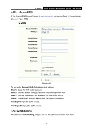 TL-R488T Load Balance Broadband Router User Guide
65
4.11.3 Comexe DDNS
If the dynamic DNS Service Provider is www.comexe.cn, you can configure in the next screen
(shown in Figure 4-58).
Figure 4-58
To set up for Comexe DDNS, follow these instructions:
Step 1: Select the WAN port to configure.
Step 2: Enter the domain name your dynamic DNS service provider offer.
Step 3: Type the “User Name” and “Password” for your DDNS account.
Step 4: Enable DDNS, and click Save to save the current configuration.
Click Login to login the DDNS service.
Click Logout to logout the DDNS service.
4.12 Switch Setting
Choose menu “Switch Setting”, and you can see the submenus under the main menu:
 