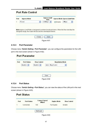 TL-R488T Load Balance Broadband Router User Guide
67
Figure 4-61
4.12.3 Port Parameter
Choose menu “Switch Setting→Port Parameter”, you can configure the parameters for the LAN
port in the next screen (shown in Figure 4-62).
Figure 4-62
4.12.4 Port Status
Choose menu “Switch Setting→Port Status”, you can view the status of the LAN port in the next
screen (shown in Figure 4-63).
Figure 4-63
 