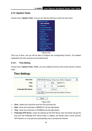 TL-R488T Load Balance Broadband Router User Guide
68
4.13 System Tools
Choose menu “System Tools”, and you can see the submenus under the main menu:
Figure 4-64
Click any of them, and you will be able to configure the corresponding function. The detailed
explanations for each submenu are provided below.
4.13.1 Time Setting
Choose menu “System Tools→Time”, you can configure the time on the screen (shown in Figure
4-65).
Figure 4-65
Zone - Select your local time zone from this pull down list.
Date - Enter your local date in MM/DD/YY into the right blanks.
Time - Enter your local time in HH/MM/SS into the right blanks.
Preferable NTP Server - Enter the address for the NTP Server, then the Router will get the
time from the Preferable NTP Server firstly. In addition, the Router built-in some common
NTP Servers, so it can get time automatically once it connects the Internet.
 
