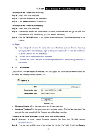 TL-R488T Load Balance Broadband Router User Guide
69
To configure the system time manually:
Step 1: Select your local time zone.
Step 2: Enter date and time in the right blanks.
Step 3: Click Save to save the configuration.
To configure the system automatically:
Step 1: Select your local time zone.
Step 2: Enter the IP address for Preferable NTP Server, then the Router will get the time from
the Preferable NTP Server firstly (you can leave it blank also).
Step 3: Click the Get GMT button to get system time from Internet if you have connected to the
Internet.
Note:
1) This setting will be used for some time-based functions such as firewall. You must
specify your time zone once you login to the router successfully, or else, the time limited
on these functions will not take effect.
2) The time will be lost if the router is turned off.
3) The router will obtain GMT time automatically from Internet if it has already connected to
the Internet.
4.13.2 Firmware
Choose menu “System Tools→Firmware”, you can update the latest version of firmware for the
Router on the screen (shown in Figure 4-66).
Figure 4-66
Firmware Version - This displays the current firmware version.
Hardware Version - This displays the current hardware version. The hardware version of the
upgrade file must accord with the Router’s current hardware version.
To upgrade the router's firmware, follow these instructions below:
Step 1: Download a more recent firmware upgrade file from the TP-LINK website
(www.tp-link.com).
Step 2: Type the path and file name of the update file into the “File” field. Or click the Browse
 
