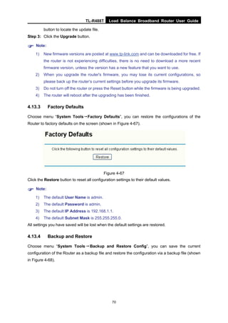 TL-R488T Load Balance Broadband Router User Guide
70
button to locate the update file.
Step 3: Click the Upgrade button.
Note:
1) New firmware versions are posted at www.tp-link.com and can be downloaded for free. If
the router is not experiencing difficulties, there is no need to download a more recent
firmware version, unless the version has a new feature that you want to use.
2) When you upgrade the router's firmware, you may lose its current configurations, so
please back up the router’s current settings before you upgrade its firmware.
3) Do not turn off the router or press the Reset button while the firmware is being upgraded.
4) The router will reboot after the upgrading has been finished.
4.13.3 Factory Defaults
Choose menu “System Tools→Factory Defaults”, you can restore the configurations of the
Router to factory defaults on the screen (shown in Figure 4-67).
Figure 4-67
Click the Restore button to reset all configuration settings to their default values.
Note:
1) The default User Name is admin.
2) The default Password is admin.
3) The default IP Address is 192.168.1.1.
4) The default Subnet Mask is 255.255.255.0.
All settings you have saved will be lost when the default settings are restored.
4.13.4 Backup and Restore
Choose menu “System Tools→Backup and Restore Config”, you can save the current
configuration of the Router as a backup file and restore the configuration via a backup file (shown
in Figure 4-68).
 