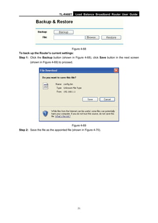TL-R488T Load Balance Broadband Router User Guide
71
Figure 4-68
To back up the Router’s current settings:
Step 1: Click the Backup button (shown in Figure 4-68), click Save button in the next screen
(shown in Figure 4-69) to proceed.
Figure 4-69
Step 2: Save the file as the appointed file (shown in Figure 4-70).
 