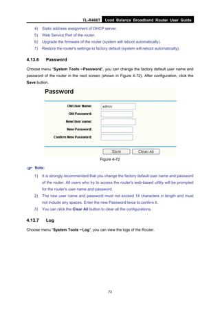 TL-R488T Load Balance Broadband Router User Guide
73
4) Static address assignment of DHCP server.
5) Web Service Port of the router.
6) Upgrade the firmware of the router (system will reboot automatically).
7) Restore the router's settings to factory default (system will reboot automatically).
4.13.6 Password
Choose menu “System Tools→Password”, you can change the factory default user name and
password of the router in the next screen (shown in Figure 4-72). After configuration, click the
Save button.
Figure 4-72
Note:
1) It is strongly recommended that you change the factory default user name and password
of the router. All users who try to access the router's web-based utility will be prompted
for the router's user name and password.
2) The new user name and password must not exceed 14 characters in length and must
not include any spaces. Enter the new Password twice to confirm it.
3) You can click the Clear All button to clear all the configurations.
4.13.7 Log
Choose menu “System Tools→Log”, you can view the logs of the Router.
 