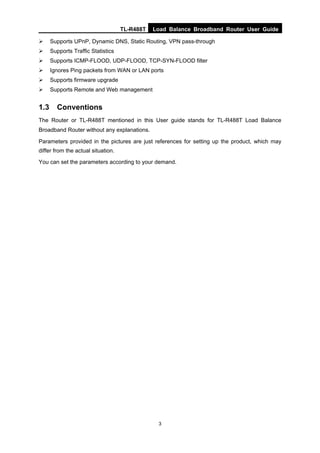 TL-R488T Load Balance Broadband Router User Guide
3
Supports UPnP, Dynamic DNS, Static Routing, VPN pass-through
Supports Traffic Statistics
Supports ICMP-FLOOD, UDP-FLOOD, TCP-SYN-FLOOD filter
Ignores Ping packets from WAN or LAN ports
Supports firmware upgrade
Supports Remote and Web management
1.3 Conventions
The Router or TL-R488T mentioned in this User guide stands for TL-R488T Load Balance
Broadband Router without any explanations.
Parameters provided in the pictures are just references for setting up the product, which may
differ from the actual situation.
You can set the parameters according to your demand.
 