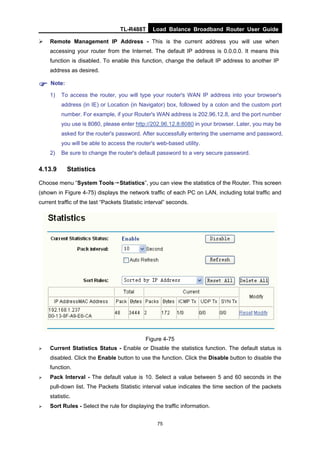 TL-R488T Load Balance Broadband Router User Guide
75
Remote Management IP Address - This is the current address you will use when
accessing your router from the Internet. The default IP address is 0.0.0.0. It means this
function is disabled. To enable this function, change the default IP address to another IP
address as desired.
Note:
1) To access the router, you will type your router's WAN IP address into your browser's
address (in IE) or Location (in Navigator) box, followed by a colon and the custom port
number. For example, if your Router's WAN address is 202.96.12.8, and the port number
you use is 8080, please enter http://202.96.12.8:8080 in your browser. Later, you may be
asked for the router's password. After successfully entering the username and password,
you will be able to access the router's web-based utility.
2) Be sure to change the router's default password to a very secure password.
4.13.9 Statistics
Choose menu “System Tools→Statistics”, you can view the statistics of the Router. This screen
(shown in Figure 4-75) displays the network traffic of each PC on LAN, including total traffic and
current traffic of the last “Packets Statistic interval” seconds.
Figure 4-75
Current Statistics Status - Enable or Disable the statistics function. The default status is
disabled. Click the Enable button to use the function. Click the Disable button to disable the
function.
Pack Interval - The default value is 10. Select a value between 5 and 60 seconds in the
pull-down list. The Packets Statistic interval value indicates the time section of the packets
statistic.
Sort Rules - Select the rule for displaying the traffic information.
 