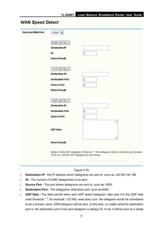 TL-R488T Load Balance Broadband Router User Guide
77
Figure 4-76
Destination IP - the IP address which datagrams are sent to, such as- 202.96.134.188.
ID - The number of ICMP datagrames to be sent.
Source Port - The port where datagrams are sent to, such as- 5000.
Destination Port - The datagrams' distination port, such as-6000.
UDP Data - The data carried when sent UDP detect datagram, take care if in the UDP data
exist character ".", for example, 123.456, www.sohu.com, the datagram would be considered
to be a domain name, DNS datagram will be sent, at this time, no matter what the destination
port is, the destination port in the sent datagram is always 53. If not, it will be sent as a whole
 