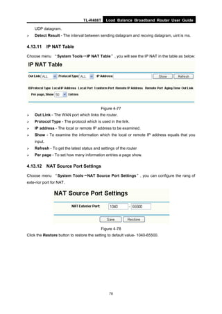 TL-R488T Load Balance Broadband Router User Guide
78
UDP datagram.
Detect Result - The interval between sending datagram and recving datagram, uint is ms.
4.13.11 IP NAT Table
Choose menu “System Tools→IP NAT Table”, you will see the IP NAT in the table as below:
Figure 4-77
Out Link - The WAN port which links the router.
Protocol Type - The protocol which is used in the link.
IP address - The local or remote IP address to be examined.
Show - To examine the information which the local or remote IP address equals that you
input.
Refresh - To get the latest status and settings of the router
Per page - To set how many information entries a page show.
4.13.12 NAT Source Port Settings
Choose menu “System Tools→NAT Source Port Settings”, you can configure the rang of
exte-rior port for NAT.
Figure 4-78
Click the Restore button to restore the setting to default value- 1040-65500.
 