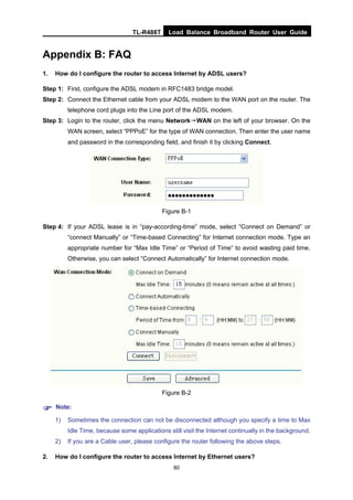 TL-R488T Load Balance Broadband Router User Guide
80
Appendix B: FAQ
1. How do I configure the router to access Internet by ADSL users?
Step 1: First, configure the ADSL modem in RFC1483 bridge model.
Step 2: Connect the Ethernet cable from your ADSL modem to the WAN port on the router. The
telephone cord plugs into the Line port of the ADSL modem.
Step 3: Login to the router, click the menu Network→WAN on the left of your browser. On the
WAN screen, select “PPPoE” for the type of WAN connection. Then enter the user name
and password in the corresponding field, and finish it by clicking Connect.
Figure B-1
Step 4: If your ADSL lease is in “pay-according-time” mode, select “Connect on Demand” or
“connect Manually” or “Time-based Connecting” for Internet connection mode. Type an
appropriate number for “Max Idle Time” or “Period of Time” to avoid wasting paid time.
Otherwise, you can select “Connect Automatically” for Internet connection mode.
Figure B-2
Note:
1) Sometimes the connection can not be disconnected although you specify a time to Max
Idle Time, because some applications still visit the Internet continually in the background.
2) If you are a Cable user, please configure the router following the above steps.
2. How do I configure the router to access Internet by Ethernet users?
 