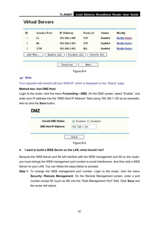 TL-R488T Load Balance Broadband Router User Guide
82
Figure B-4
Note:
Your opposite side should call your WAN IP, which is displayed on the “Status” page.
Method two: Use DMZ Host
Login to the router, click the menu Forwarding→DMZ. On the DMZ screen, select “Enable”, and
enter your IP address into the “DMZ Host IP Address” field (using 192.168.1.102 as an example),
then to click the Save button.
Figure B-5
4. I want to build a WEB Server on the LAN, what should I do?
Because the WEB Server port 80 will interfere with the WEB management port 80 on the router,
you must change the WEB management port number to avoid interference. And then add a WEB
Server on your LAN. You can follow the steps below to proceed.
Step 1: To change the WEB management port number: Login to the router, click the menu
Security→Remote Management. On the Remote Management screen, enter a port
number except 80 (such as 88) into the "Web Management Port" field. Click Save and
the router will reboot.
 