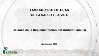 FAMILIAS PROTECTORAS
DE LA SALUD Y LA VIDA
Balance de la Implementación del Ámbito Familiar
Noviembre 2015
 