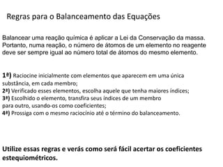 Química, 1ª Série
Balanceamento, acerto de coeficientes - método das
tentativasRegras para o Balanceamento das Equações
Balancear uma reação química é aplicar a Lei da Conservação da massa.
Portanto, numa reação, o número de átomos de um elemento no reagente
deve ser sempre igual ao número total de átomos do mesmo elemento.
1ª) Raciocine inicialmente com elementos que aparecem em uma única
substância, em cada membro;
2ª) Verificado esses elementos, escolha aquele que tenha maiores índices;
3ª) Escolhido o elemento, transfira seus índices de um membro
para outro, usando-os como coeficientes;
4ª) Prossiga com o mesmo raciocínio até o término do balanceamento.
Utilize essas regras e verás como será fácil acertar os coeficientes
estequiométricos.
 