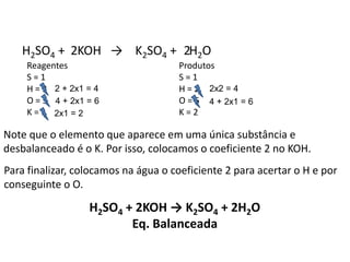Química, 1ª Série
Balanceamento, acerto de coeficientes - método das
tentativas
H2SO4 + KOH → K2SO4 + H2O
Reagentes
S = 1
H = 3
O = 5
K = 1
Produtos
S = 1
H = 2
O = 5
K = 2
Note que o elemento que aparece em uma única substância e
desbalanceado é o K. Por isso, colocamos o coeficiente 2 no KOH.
2
2x1 = 2
4 + 2x1 = 6
2 + 2x1 = 4
Para finalizar, colocamos na água o coeficiente 2 para acertar o H e por
conseguinte o O.
2
2x2 = 4
4 + 2x1 = 6
H2SO4 + 2KOH → K2SO4 + 2H2O
Eq. Balanceada
 