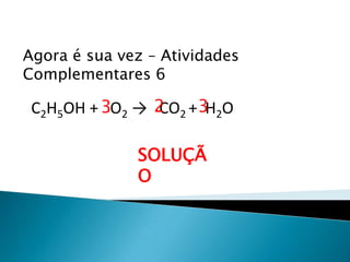 Química, 1ª Série
Balanceamento, acerto de coeficientes - método das
tentativas
Agora é sua vez – Atividades
Complementares 6
C2H5OH + O2 → CO2 + H2O
SOLUÇÃ
O
23 3
 