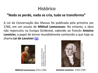 Química, 1ª Série
Balanceamento, acerto de coeficientes - método das
tentativas Histórico
A Lei da Conservação das Massas foi publicada pela primeira vez
1760, em um ensaio de Mikhail Lomonosov. No entanto, a obra
não repercutiu na Europa Ocidental, cabendo ao francês Antoine
Lavoisier, o papel de tornar mundialmente conhecido o que hoje se
chama Lei de Lavoisier (1).
“Nada se perde, nada se cria, tudo se transforma”
Mikhail Lomonosov 1711-1765 Antoine Lavoisier 1743-1794
Imagem:G.Prenner/Russian
AcademyofSciencesSt.
Petersburg,Russia/PublicDomain.
Imagem:Jacques-LouisDavideJames
Caldwall/PublicDomain.
 