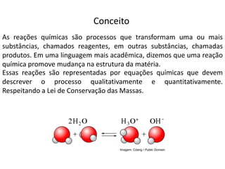 Química, 1ª Série
Balanceamento, acerto de coeficientes - método das
tentativas
Conceito
As reações químicas são processos que transformam uma ou mais
substâncias, chamados reagentes, em outras substâncias, chamadas
produtos. Em uma linguagem mais acadêmica, dizemos que uma reação
química promove mudança na estrutura da matéria.
Essas reações são representadas por equações químicas que devem
descrever o processo qualitativamente e quantitativamente.
Respeitando a Lei de Conservação das Massas.
Imagem: Cdang / Public Domain.
 
