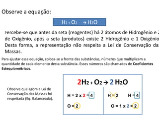 Química, 1ª Série
Balanceamento, acerto de coeficientes - método das
tentativasObserve a equação:
Percebe-se que antes da seta (reagentes) há 2 átomos de Hidrogênio e 2
de Oxigênio, após a seta (produtos) existe 2 Hidrogênio e 1 Oxigênio
Desta forma, a representação não respeita a Lei de Conservação das
Massas.
Para ajustar essa equação, coloca-se a frente das substâncias, números que multiplicam a
quantidade de cada elemento desta substância. Esses números são chamados de Coeficientes
Estequiométricos.
Observe que agora a Lei de
Conservação das Massas foi
respeitada (Eq. Balanceada).
H2 + O2  H2O
2H2 + O2  2H2O
H = 2 x 2 = 4 H = 2 H = 4
O = 2 O = 1 x 2 = 2
 