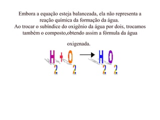 Embora a equação esteja balanceada, ela não representa a
reação química da formação da água.
Ao trocar o subíndice do oxigênio da água por dois, trocamos
também o composto,obtendo assim a fórmula da água
oxigenada.
 